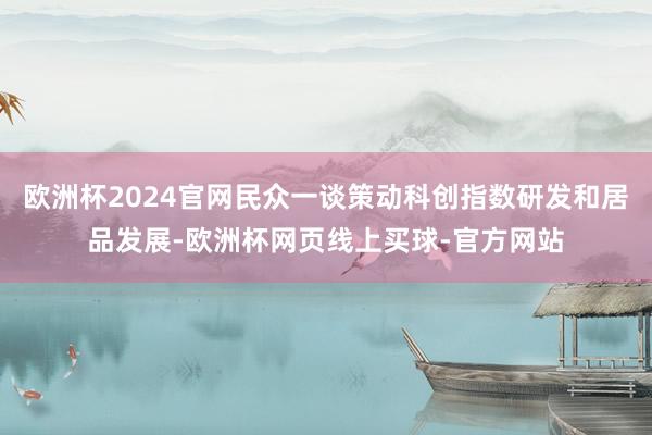 欧洲杯2024官网民众一谈策动科创指数研发和居品发展-欧洲杯网页线上买球-官方网站