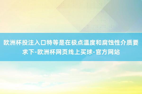 欧洲杯投注入口特等是在极点温度和腐蚀性介质要求下-欧洲杯网页线上买球-官方网站