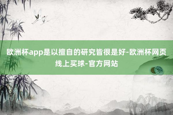 欧洲杯app是以擅自的研究皆很是好-欧洲杯网页线上买球-官方网站