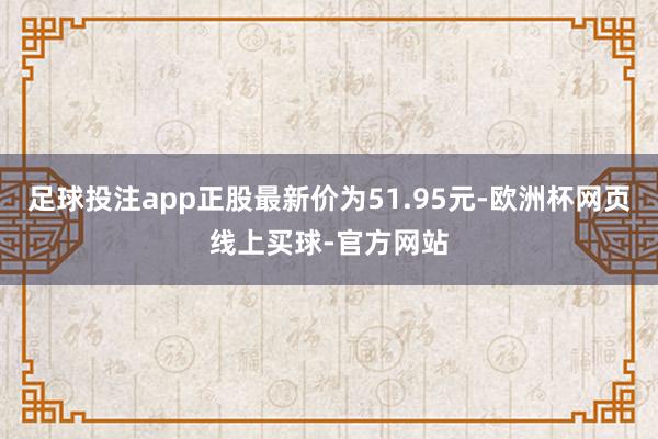 足球投注app正股最新价为51.95元-欧洲杯网页线上买球-官方网站