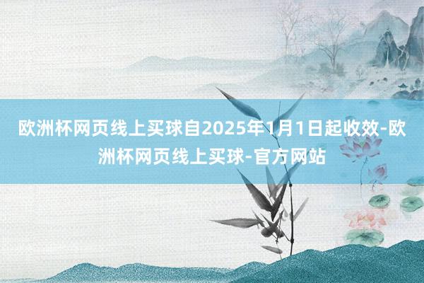 欧洲杯网页线上买球自2025年1月1日起收效-欧洲杯网页线上买球-官方网站