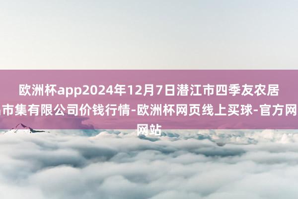 欧洲杯app2024年12月7日潜江市四季友农居品市集有限公司价钱行情-欧洲杯网页线上买球-官方网站