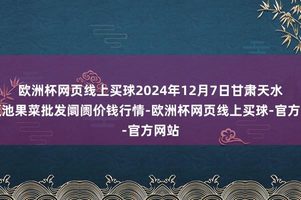 欧洲杯网页线上买球2024年12月7日甘肃天水市瀛池果菜批发阛阓价钱行情-欧洲杯网页线上买球-官方网站