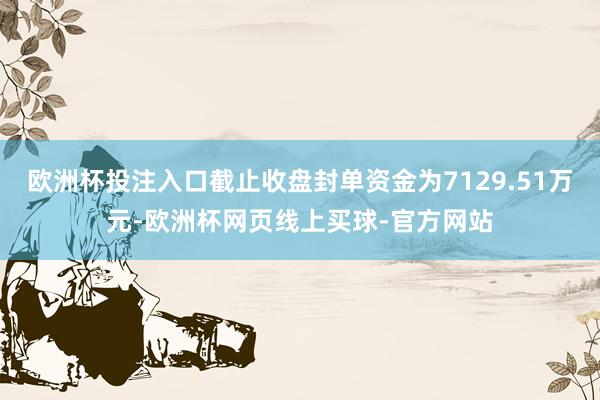 欧洲杯投注入口截止收盘封单资金为7129.51万元-欧洲杯网页线上买球-官方网站