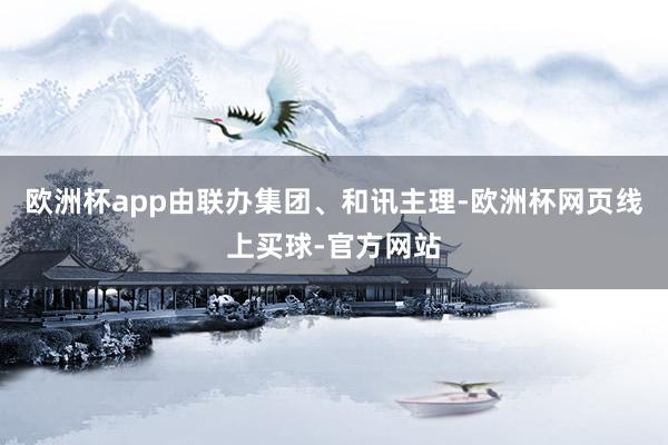 欧洲杯app　　由联办集团、和讯主理-欧洲杯网页线上买球-官方网站