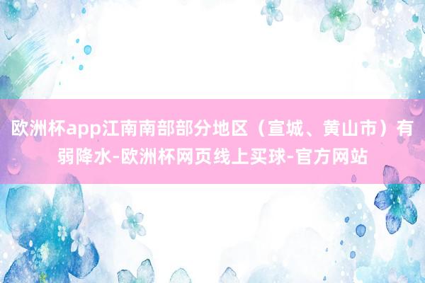 欧洲杯app江南南部部分地区（宣城、黄山市）有弱降水-欧洲杯网页线上买球-官方网站