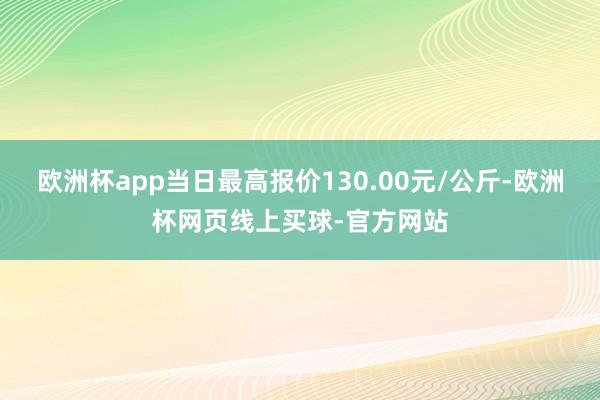 欧洲杯app当日最高报价130.00元/公斤-欧洲杯网页线上买球-官方网站