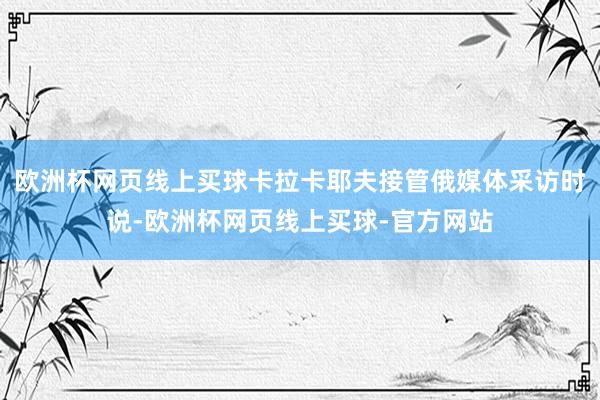 欧洲杯网页线上买球卡拉卡耶夫接管俄媒体采访时说-欧洲杯网页线上买球-官方网站