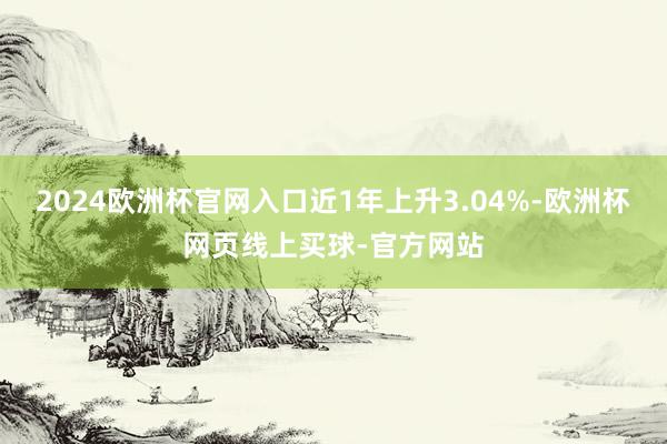 2024欧洲杯官网入口近1年上升3.04%-欧洲杯网页线上买球-官方网站