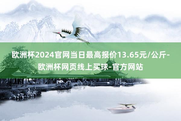 欧洲杯2024官网当日最高报价13.65元/公斤-欧洲杯网页线上买球-官方网站