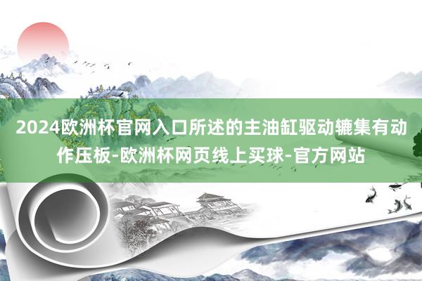 2024欧洲杯官网入口所述的主油缸驱动辘集有动作压板-欧洲杯网页线上买球-官方网站