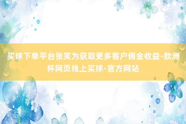 买球下单平台张笑为获取更多客户佣金收益-欧洲杯网页线上买球-官方网站