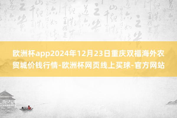 欧洲杯app2024年12月23日重庆双福海外农贸城价钱行情-欧洲杯网页线上买球-官方网站