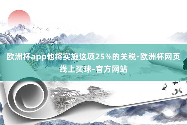 欧洲杯app他将实施这项25%的关税-欧洲杯网页线上买球-官方网站