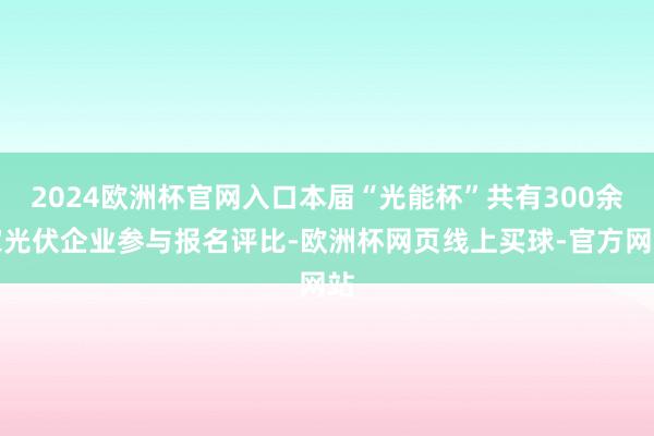 2024欧洲杯官网入口本届“光能杯”共有300余家光伏企业参与报名评比-欧洲杯网页线上买球-官方网站