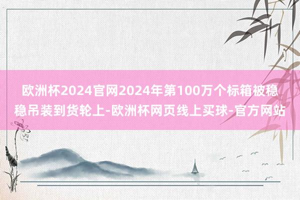 欧洲杯2024官网2024年第100万个标箱被稳稳吊装到货轮上-欧洲杯网页线上买球-官方网站