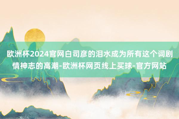 欧洲杯2024官网白司彦的泪水成为所有这个词剧情神志的高潮-欧洲杯网页线上买球-官方网站