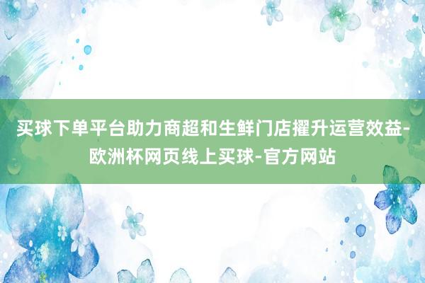 买球下单平台助力商超和生鲜门店擢升运营效益-欧洲杯网页线上买球-官方网站