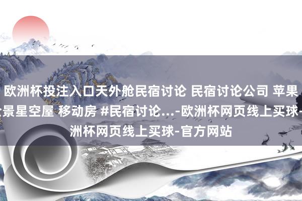 欧洲杯投注入口天外舱民宿讨论 民宿讨论公司 苹果舱民宿 全景星空屋 移动房 #民宿讨论...-欧洲杯网页线上买球-官方网站