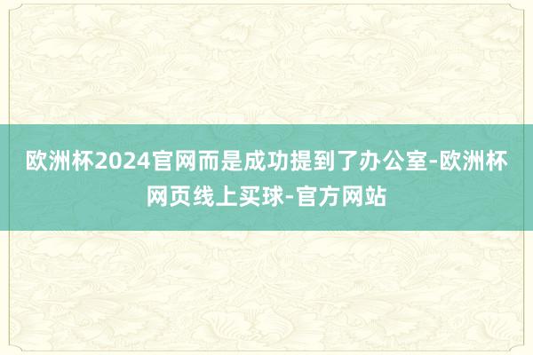 欧洲杯2024官网而是成功提到了办公室-欧洲杯网页线上买球-官方网站