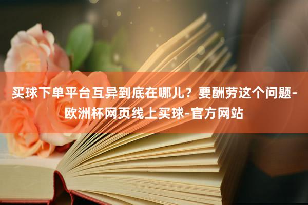 买球下单平台互异到底在哪儿？要酬劳这个问题-欧洲杯网页线上买球-官方网站