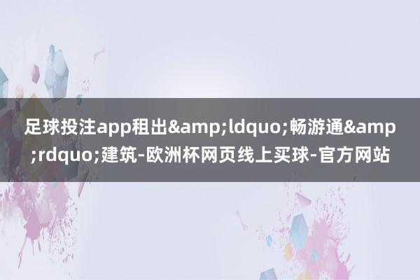 足球投注app租出&ldquo;畅游通&rdquo;建筑-欧洲杯网页线上买球-官方网站