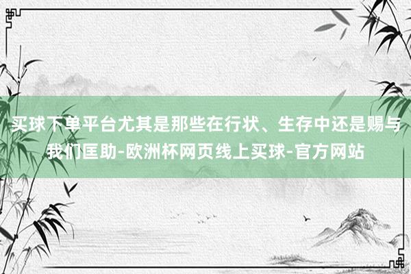 买球下单平台尤其是那些在行状、生存中还是赐与我们匡助-欧洲杯网页线上买球-官方网站