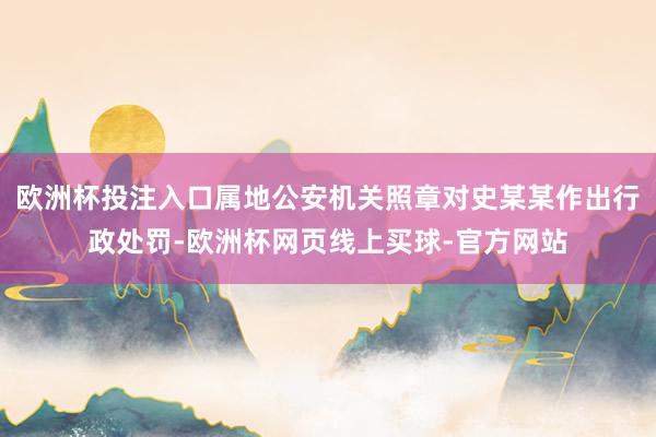 欧洲杯投注入口属地公安机关照章对史某某作出行政处罚-欧洲杯网页线上买球-官方网站