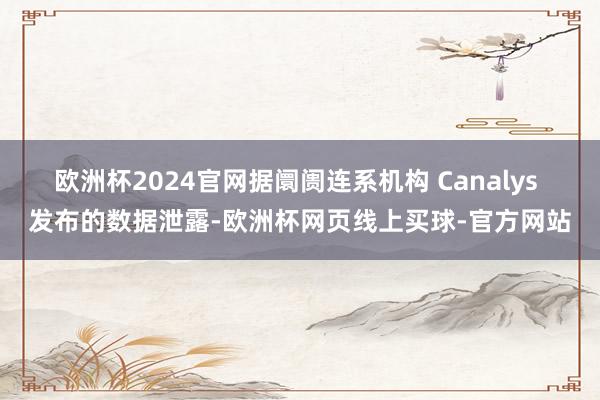 欧洲杯2024官网据阛阓连系机构 Canalys 发布的数据泄露-欧洲杯网页线上买球-官方网站