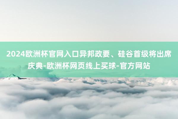 2024欧洲杯官网入口异邦政要、硅谷首级将出席庆典-欧洲杯网页线上买球-官方网站