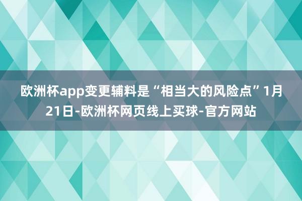 欧洲杯app　　变更辅料是“相当大的风险点”　　1月21日-欧洲杯网页线上买球-官方网站