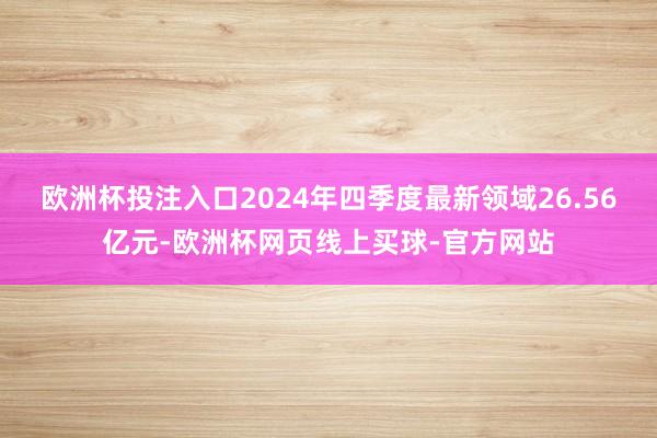 欧洲杯投注入口2024年四季度最新领域26.56亿元-欧洲杯网页线上买球-官方网站