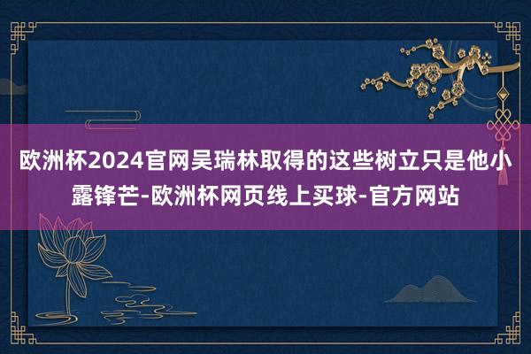 欧洲杯2024官网吴瑞林取得的这些树立只是他小露锋芒-欧洲杯网页线上买球-官方网站