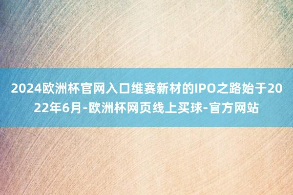 2024欧洲杯官网入口维赛新材的IPO之路始于2022年6月-欧洲杯网页线上买球-官方网站