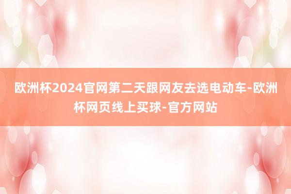 欧洲杯2024官网第二天跟网友去选电动车-欧洲杯网页线上买球-官方网站