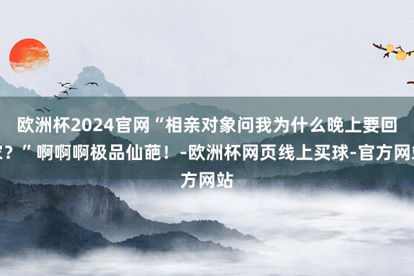 欧洲杯2024官网“相亲对象问我为什么晚上要回家？”啊啊啊极品仙葩！-欧洲杯网页线上买球-官方网站