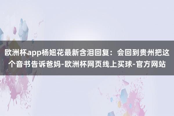 欧洲杯app杨妞花最新含泪回复：会回到贵州把这个音书告诉爸妈-欧洲杯网页线上买球-官方网站