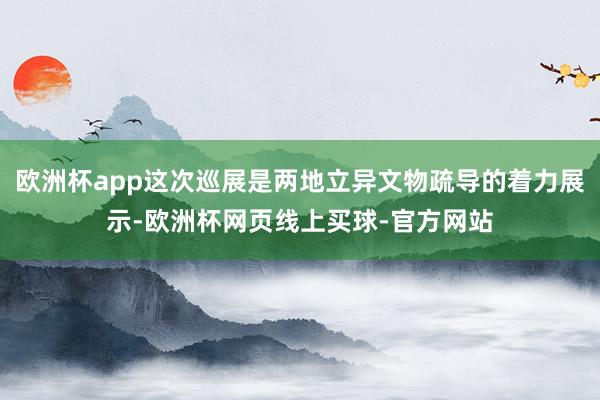 欧洲杯app这次巡展是两地立异文物疏导的着力展示-欧洲杯网页线上买球-官方网站